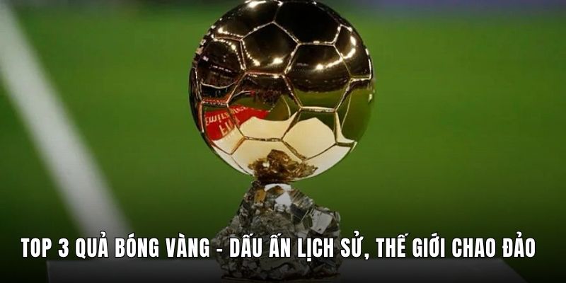 Top 3 Quả Bóng Vàng - Dấu Ấn Lịch Sử, Thế Giới Chao Đảo